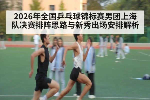2026年全国乒乓球锦标赛男团上海队决赛排阵思路与新秀出场安排解析